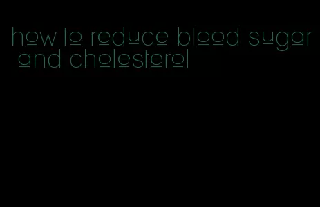 how to reduce blood sugar and cholesterol