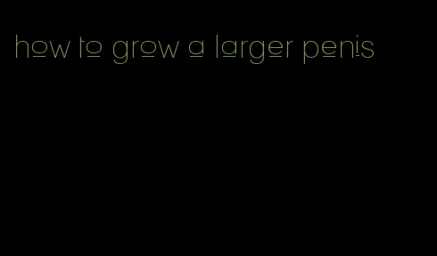 how to grow a larger penis