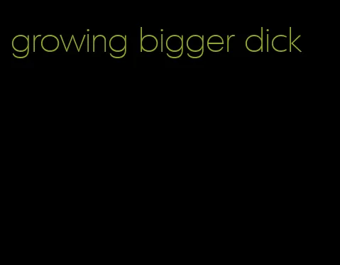 growing bigger dick