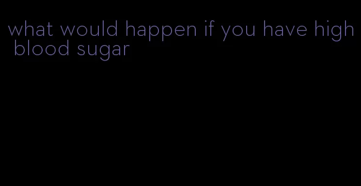 what would happen if you have high blood sugar