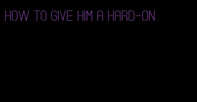how to give him a hard-on