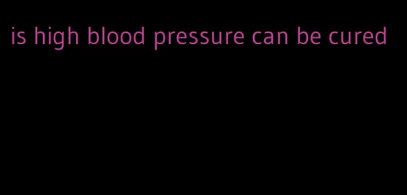 is high blood pressure can be cured