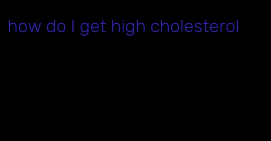 how do I get high cholesterol
