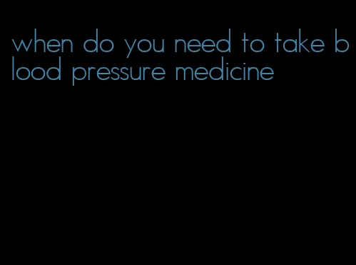 when do you need to take blood pressure medicine