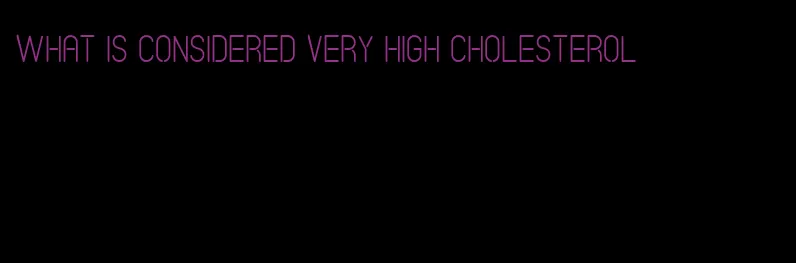 what is considered very high cholesterol