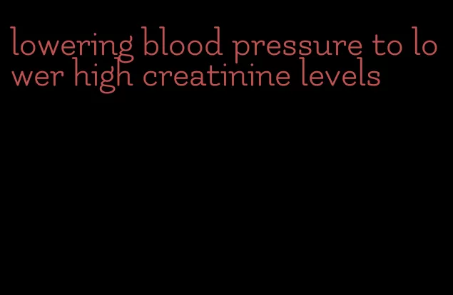 lowering blood pressure to lower high creatinine levels