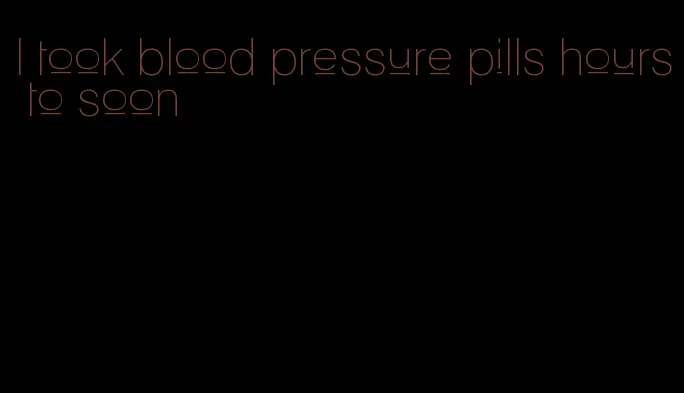 I took blood pressure pills hours to soon