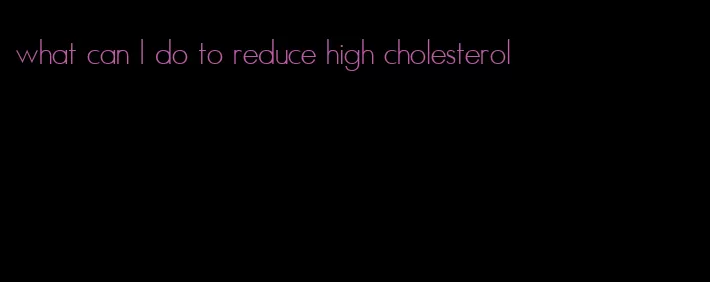 what can I do to reduce high cholesterol