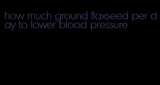 how much ground flaxseed per day to lower blood pressure