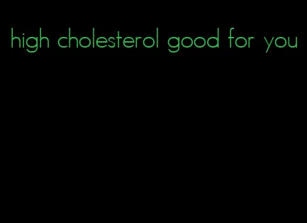 high cholesterol good for you
