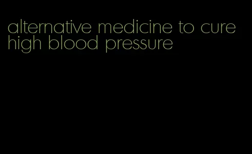 alternative medicine to cure high blood pressure