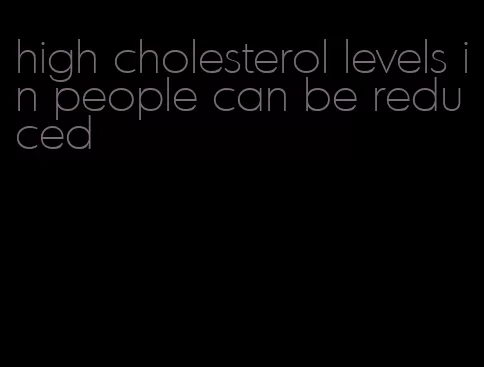 high cholesterol levels in people can be reduced