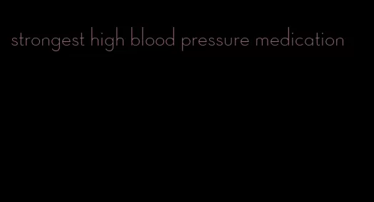 strongest high blood pressure medication