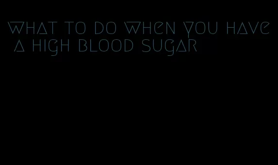 what to do when you have a high blood sugar