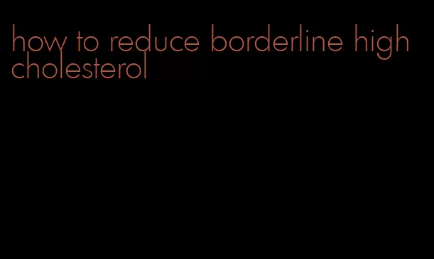 how to reduce borderline high cholesterol