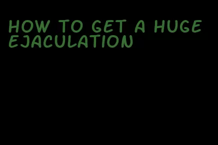 how to get a huge ejaculation