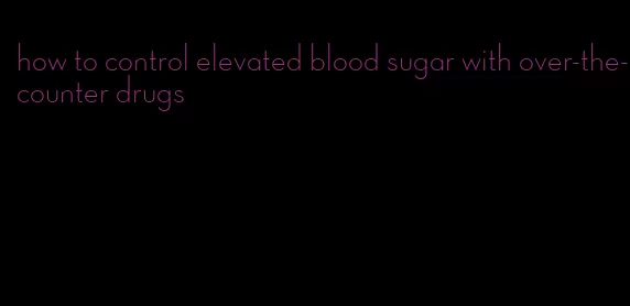how to control elevated blood sugar with over-the-counter drugs