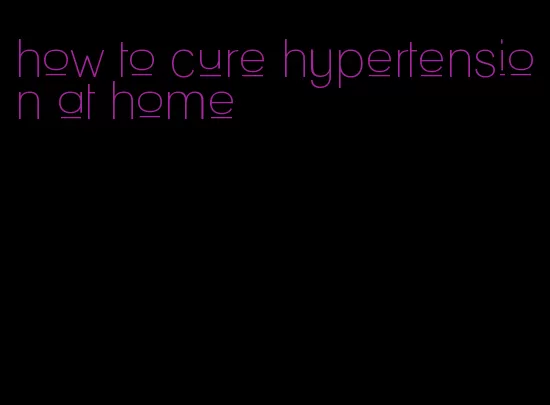 how to cure hypertension at home
