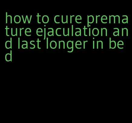 how to cure premature ejaculation and last longer in bed