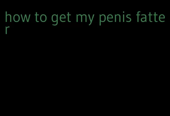 how to get my penis fatter