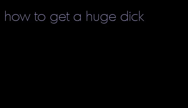 how to get a huge dick