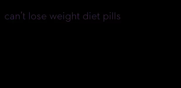 can't lose weight diet pills