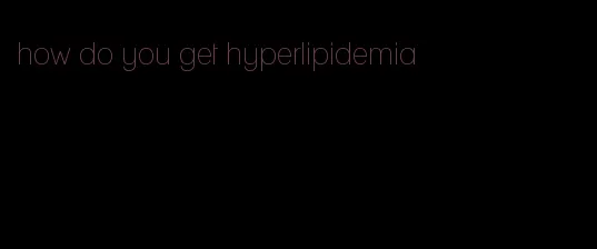how do you get hyperlipidemia