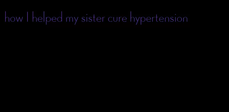 how I helped my sister cure hypertension