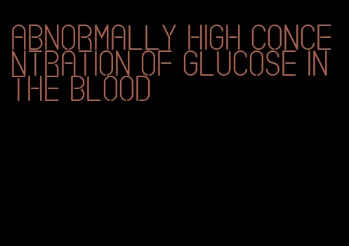 abnormally high concentration of glucose in the blood
