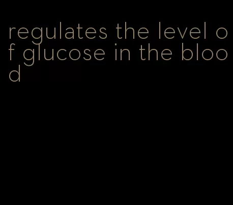 regulates the level of glucose in the blood