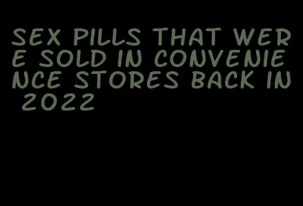 sex pills that were sold in convenience stores back in 2022