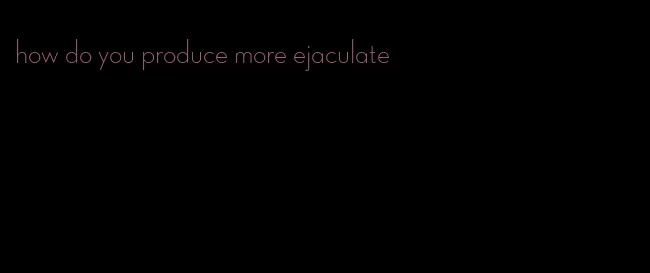how do you produce more ejaculate
