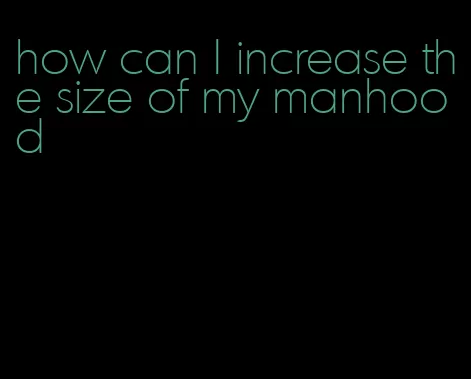 how can I increase the size of my manhood