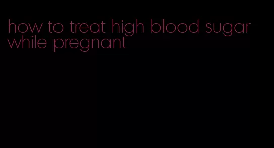 how to treat high blood sugar while pregnant
