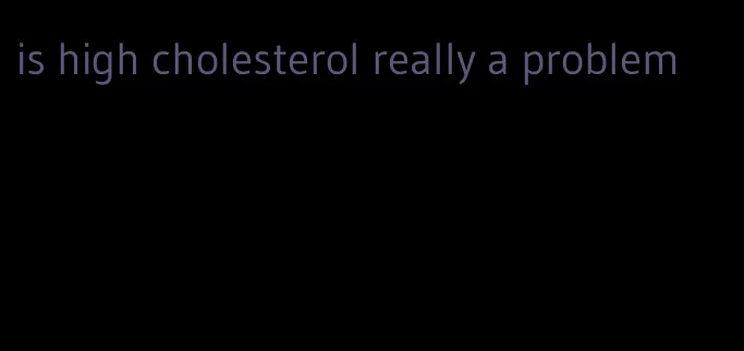 is high cholesterol really a problem