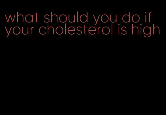 what should you do if your cholesterol is high
