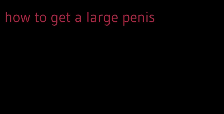 how to get a large penis