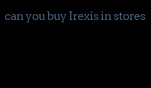 can you buy Irexis in stores