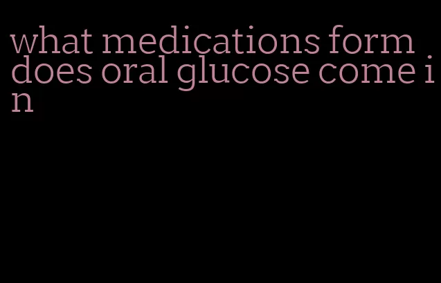 what medications form does oral glucose come in