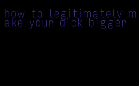 how to legitimately make your dick bigger