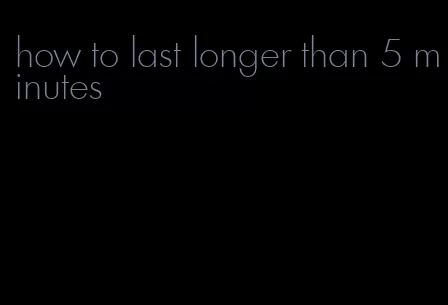 how to last longer than 5 minutes