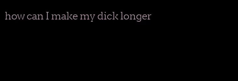 how can I make my dick longer