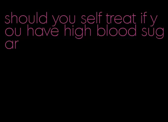 should you self treat if you have high blood sugar