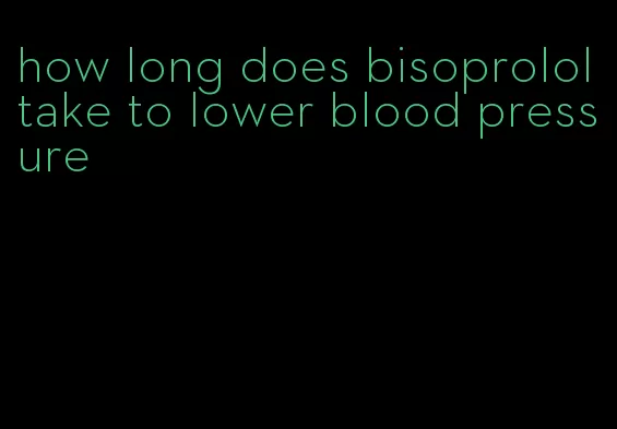 how long does bisoprolol take to lower blood pressure