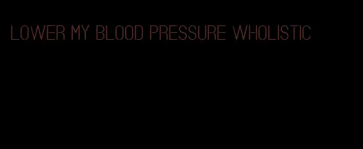 lower my blood pressure wholistic