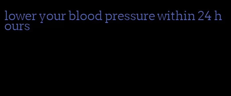 lower your blood pressure within 24 hours