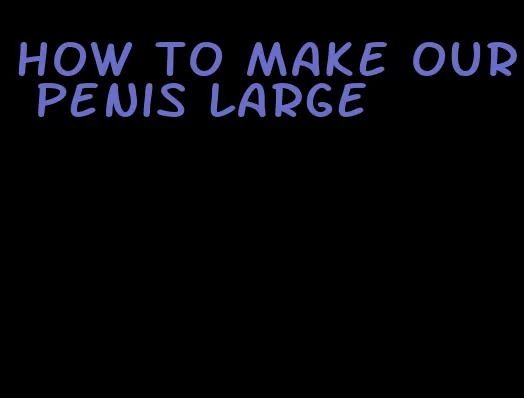 how to make our penis large
