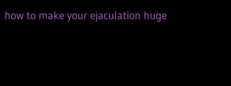 how to make your ejaculation huge