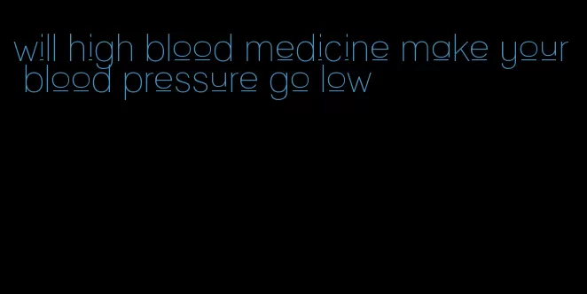will high blood medicine make your blood pressure go low