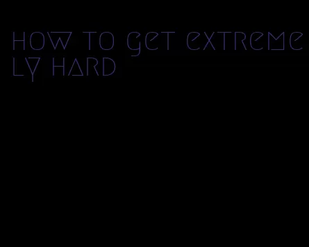 how to get extremely hard